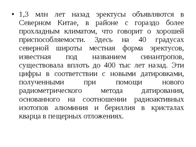 1,3 млн лет назад эректусы объявляются в Северном Китае, в районе с гораздо более прохладным климатом, что говорит о хорошей приспособляемости. Здесь на 40 градусах северной широты местная форма эректусов, известная под названием синантропов, существовала вплоть до 400 тыс лет назад. Эти цифры в соответствии с новыми датировками, полученными при помощи нового радиометрического метода датирования, основанного на соотношении радиоактивных изотопов алюминия и бериллия в кристалах кварца в пещерных отложениях. 