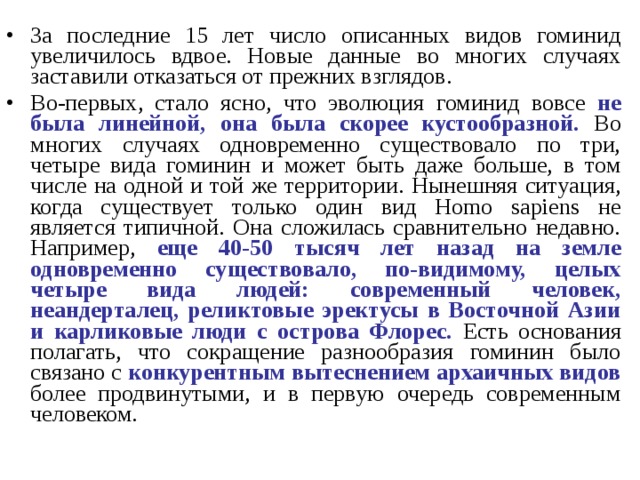За последние 15 лет число описанных видов гоминид увеличилось вдвое. Новые данные во многих случаях заставили отказаться от прежних взглядов. Во-первых, стало ясно, что эволюция гоминид вовсе не была линейной, она была скорее кустообразной. Во многих случаях одновременно существовало по три, четыре вида гоминин и может быть даже больше, в том числе на одной и той же территории. Нынешняя ситуация, когда существует только один вид Homo sapiens не является типичной. Она сложилась сравнительно недавно. Например, еще 40-50 тысяч лет назад на земле одновременно существовало, по-видимому, целых четыре вида людей: современный человек, неандерталец, реликтовые эректусы в Восточной Азии и карликовые люди с острова Флорес. Есть основания полагать, что сокращение разнообразия гоминин было связано с конкурентным вытеснением архаичных видов более продвинутыми, и в первую очередь современным человеком. 