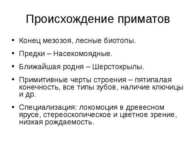Происхождение приматов Конец мезозоя, лесные биотопы. Предки – Насекомоядные. Ближайшая родня – Шерстокрылы. Примитивные черты строения – пятипалая конечность, все типы зубов, наличие ключицы и др. Специализация: локомоция в древесном ярусе, стереоскопическое и цветное зрение, низкая рождаемость.  