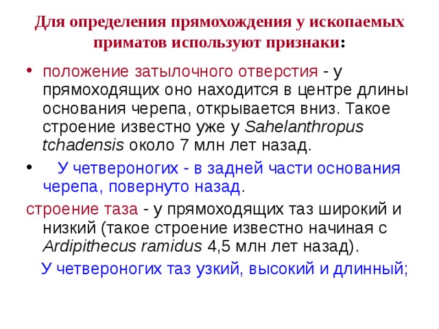 Для определения прямохождения у ископаемых приматов используют признаки :   положение затылочного отверстия - у прямоходящих оно находится в центре длины основания черепа, открывается вниз. Такое строение известно уже у Sahelanthropus tchadensis около 7 млн лет назад.  У четвероногих - в задней части основания черепа, повернуто назад . строение таза - у прямоходящих таз широкий и низкий (такое строение известно начиная с Ardipithecus ramidus 4,5 млн лет назад).  У четвероногих таз узкий, высокий и длинный; 