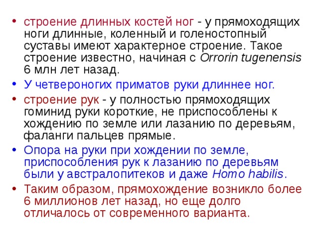 строение длинных костей ног - у прямоходящих ноги длинные, коленный и голеностопный суставы имеют характерное строение. Такое строение известно, начиная с Orrorin tugenensis 6 млн лет назад. У четвероногих приматов руки длиннее ног. строение рук - у полностью прямоходящих гоминид руки короткие, не приспособлены к хождению по земле или лазанию по деревьям, фаланги пальцев прямые. Опора на руки при  хождении по земле, приспособления рук к лазанию по деревьям были у австралопитеков  и даже Homo habilis . Таким образом, прямохождение возникло более 6 миллионов лет назад, но еще долго отличалось от современного варианта. 