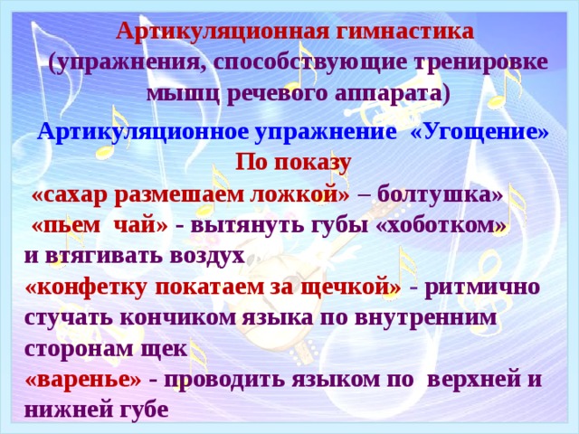 Артикуляционная гимнастика  (упражнения, способствующие тренировке мышц речевого аппарата) Артикуляционное упражнение «Угощение»  По показу  «сахар размешаем ложкой» – болтушка»  «пьем чай» - вытянуть губы «хоботком» и втягивать воздух  «конфетку покатаем за щечкой» - ритмично стучать кончиком языка по внутренним сторонам щек «варенье» - проводить языком по верхней и нижней губе 