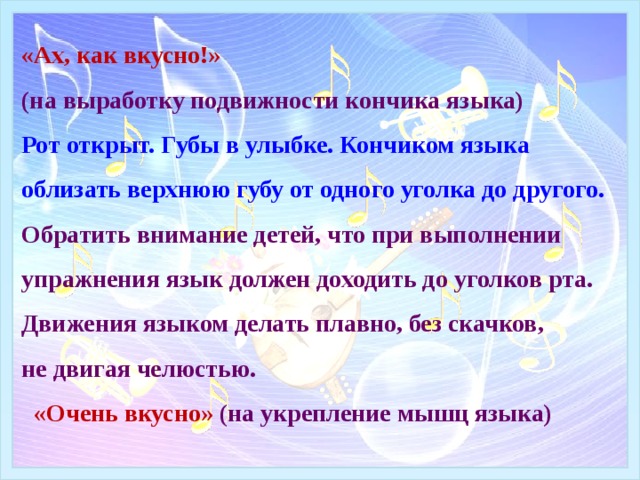 «Ах, как вкусно!»  (на выработку подвижности кончика языка)  Рот открыт. Губы в улыбке. Кончиком языка облизать верхнюю губу от одного уголка до другого. Обратить внимание детей, что при выполнении упражнения язык должен доходить до уголков рта. Движения языком делать плавно, без скачков,  не двигая челюстью.   «Очень вкусно» (на укрепление мышц языка) 