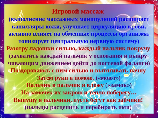 Игровой массаж  (выполнение массажных манипуляций расширяет капилляры кожи, улучшает циркуляцию крови, активно влияет на обменные процессы организма, тонизирует центральную нервную систему)  Разотру ладошки сильно, каждый пальчик покручу  (захватить каждый пальчик у основания и выкру-чивающим движением дойти до ногтевой фаланги)  Поздороваюсь с ним сильно и вытягивать начну  Затем руки я помою, («моют»)  Пальчик в пальчик я вложу («замок»)  На замочек их закрою и тепло поберегу…  Выпущу я пальчики, пусть бегут как зайчики!  (пальцы расцепить и перебирать ими) 