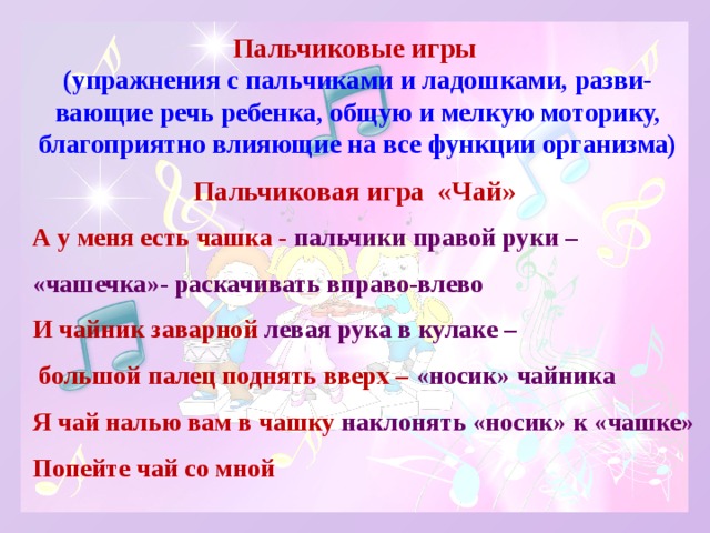 Пальчиковые игры  (упражнения с пальчиками и ладошками, разви-вающие речь ребенка, общую и мелкую моторику, благоприятно влияющие на все функции организма)   Пальчиковая игра «Чай» А у меня есть чашка - пальчики правой руки – «чашечка»- раскачивать вправо-влево  И чайник заварной левая рука в кулаке –  большой палец поднять вверх – «носик» чайника  Я чай налью вам в чашку наклонять «носик» к «чашке»  Попейте чай со мной 
