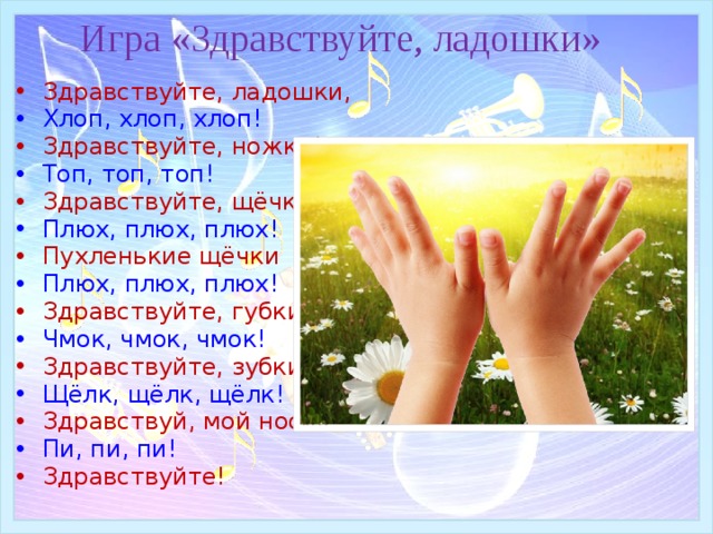 Игра «Здравствуйте, ладошки» Здравствуйте, ладошки, Хлоп, хлоп, хлоп! Здравствуйте, ножки! Топ, топ, топ!  Здравствуйте, щёчки! Плюх, плюх, плюх!  Пухленькие щёчки Плюх, плюх, плюх!  Здравствуйте, губки! Чмок, чмок, чмок!  Здравствуйте, зубки! Щёлк, щёлк, щёлк!  Здравствуй, мой носик! Пи, пи, пи! Здравствуйте! 