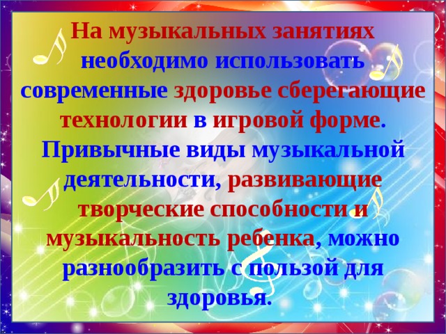 На музыкальных занятиях необходимо использовать современные здоровье сберегающие технологии в игровой форме . Привычные виды музыкальной деятельности, развивающие творческие способности и музыкальность ребенка , можно разнообразить с пользой для здоровья. 