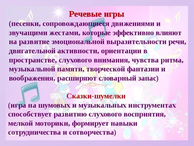 Речевые игры (песенки, сопровождающиеся движениями и звучащими жестами, которые эффективно влияют на развитие эмоциональной выразительности речи, двигательной активности, ориентации в пространстве, слухового внимания, чувства ритма, музыкальной памяти, творческой фантазии и воображения, расширяют словарный запас) Сказки-шумелки (игра на шумовых и музыкальных инструментах способствует развитию слухового восприятия, мелкой моторики, формирует навыки сотрудничества и сотворчества) 
