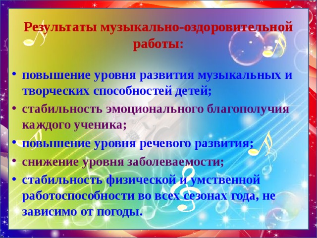 Результаты музыкально-оздоровительной работы: повышение уровня развития музыкальных и творческих способностей детей; стабильность эмоционального благополучия каждого ученика; повышение уровня речевого развития; снижение уровня заболеваемости; стабильность физической и умственной работоспособности во всех сезонах года, не зависимо от погоды. 