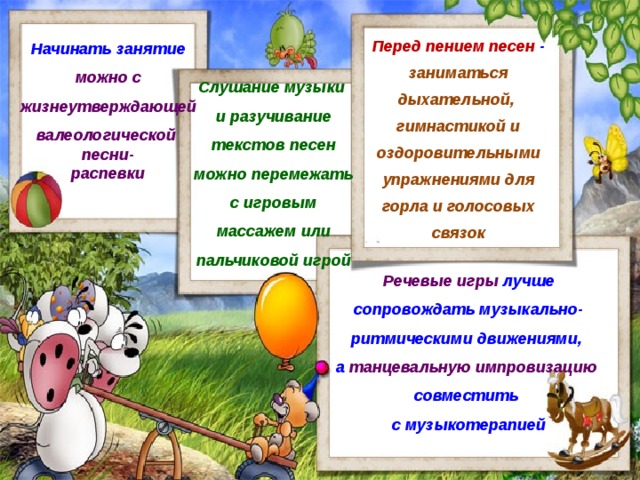 Перед пением песен - заниматься дыхательной, гимнастикой и оздоровительными упражнениями для горла и голосовых связок Начинать занятие можно с жизнеутверждающей валеологической песни- распевки Слушание музыки и разучивание текстов песен можно перемежать с игровым массажем или пальчиковой игрой Речевые игры лучше сопровождать музыкально-ритмическими движениями, а танцевальную импровизацию совместить с музыкотерапией 