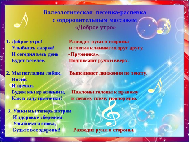 Валеологическая песенка-распевка  с оздоровительным массажем  «Доброе утро» 1. Доброе утро!  Разводят руки в стороны   Улыбнись скорее! и слегка кланяются друг другу.   И сегодня весь день «Пружинка».   Будет веселее. Поднимают ручки вверх.     2. Мы погладим лобик, Выполняют движения по тексту.  Носик  И щечки.  Будем мы красивыми, Наклоны головы к правому  Как в саду цветочки! и левому плечу поочередно.      3. Ушки мы теперь потрем  И здоровье сбережем.  Улыбнемся снова,  Будьте все здоровы!   Разводят руки в стороны. 