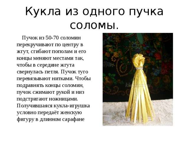 Кукла из одного пучка соломы.  Пучок из 50-70 соломин перекручивают по центру в жгут, сгибают пополам и его концы меняют местами так, чтобы в середине жгута свернулась петля. Пучок туго перевязывают нитками. Чтобы подравнять концы соломин, пучок сжимают рукой и низ подстригают ножницами. Получившаяся кукла-игрушка условно передаёт женскую фигуру в длинном сарафане 