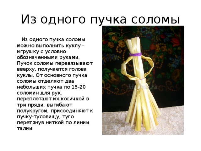 Из одного пучка соломы   Из одного пучка соломы можно выполнить куклу – игрушку с условно обозначенными руками. Пучок соломы перевязывают вверху, получается голова куклы. От основного пучка соломы отделяют два небольших пучка по 15-20 соломин для рук, переплетают их косичкой в три пряди, выгибают полукругом, присоединяют к пучку-туловищу, туго перетянув ниткой по линии талии 
