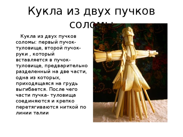Кукла из двух пучков соломы   Кукла из двух пучков соломы: первый пучок-туловище, второй пучок-руки , который вставляется в пучок-туловище, предварительно разделенный на две части, одна из которых, приходящаяся на грудь выгибается. После чего части пучка- туловища соединяются и крепко перетягиваются ниткой по линии талии 