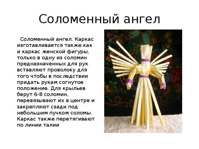 Соломенный ангел  Соломенный ангел. Каркас изготавливается также как и каркас женской фигуры, только в одну из соломин предназначенных для рук вставляют проволоку для того чтобы в последствии придать рукам согнутое положение. Для крыльев берут 6-8 соломин, перевязывают их в центре и закрепляют сзади под небольшим пучком соломы. Каркас также перетягивают по линии талии 