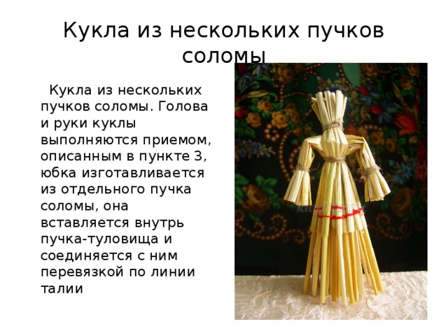 Кукла из нескольких пучков соломы  Кукла из нескольких пучков соломы. Голова и руки куклы выполняются приемом, описанным в пункте 3, юбка изготавливается из отдельного пучка соломы, она вставляется внутрь пучка-туловища и соединяется с ним перевязкой по линии талии 