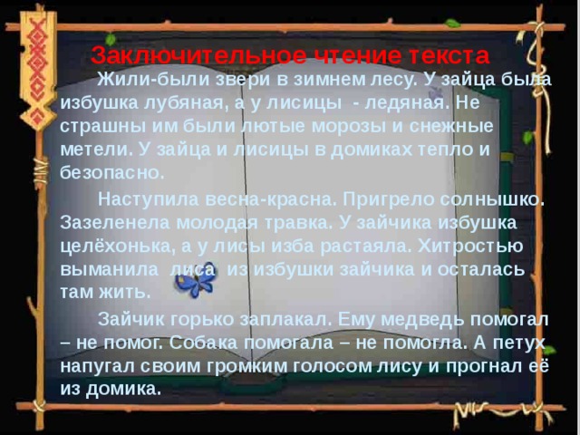 Заключительное чтение текста  Жили-были звери в зимнем лесу. У зайца была избушка лубяная, а у лисицы - ледяная. Не страшны им были лютые морозы и снежные метели. У зайца и лисицы в домиках тепло и безопасно.  Наступила весна-красна. Пригрело солнышко. Зазеленела молодая травка. У зайчика избушка целёхонька, а у лисы изба растаяла. Хитростью выманила лиса из избушки зайчика и осталась там жить.  Зайчик горько заплакал. Ему медведь помогал – не помог. Собака помогала – не помогла. А петух напугал своим громким голосом лису и прогнал её из домика.   