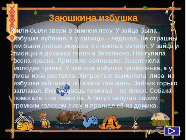 Заюшкина избушка  Жили-были звери в зимнем лесу. У зайца была избушка лубяная, а у лисицы - ледяная. Не страшны им были лютые морозы и снежные метели. У зайца и лисицы в домиках тепло и безопасно. Наступила весна-красна. Пригрело солнышко. Зазеленела молодая травка. У зайчика избушка целёхонька, а у лисы изба растаяла. Хитростью выманила лиса из избушки зайчика и осталась там жить. Зайчик горько заплакал. Ему медведь помогал – не помог. Собака помогала – не помогла. А петух напугал своим громким голосом лису и прогнал её из домика.   