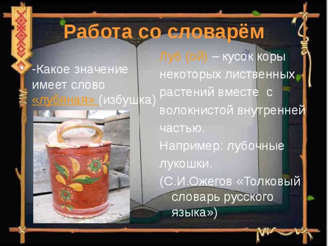 Работа со словарём Луб (ой) – кусок коры некоторых лиственных растений вместе с волокнистой внутренней частью. Например: лубочные лукошки. (С.И.Ожегов «Толковый словарь русского языка») -Какое значение имеет слово «лубяная» (избушка) 