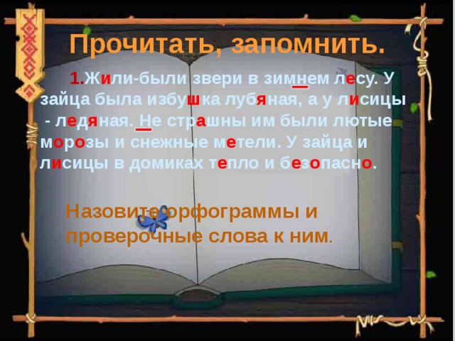 Прочитать, запомнить.  1. Ж и ли-были звери в зимнем л е су. У зайца была избу ш ка луб я ная, а у л и сицы - л е д я ная. Не стр а шны им были лютые м о р о зы и снежные м е тели. У зайца и л и сицы в домиках т е пло и б е з о пасн о . Назовите орфограммы и проверочные слова к ним . 