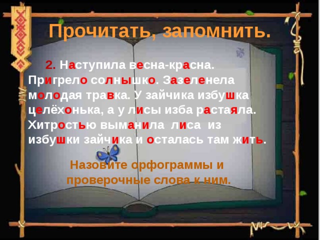 Прочитать, запомнить.  2. Н а ступила в е сна-кр а сна. Пр и грел о со л н ы шк о . З а з е л е нела м о л о дая тра в ка. У зайчика избу ш ка ц е лёх о нька, а у л и сы изба р а ста я ла. Хитр о ст ь ю вым а н и ла л и са из избу ш ки зайч и ка и о сталась там ж и т ь . Назовите орфограммы и проверочные слова к ним. 