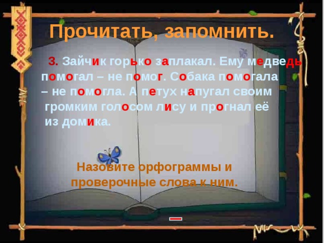 Прочитать, запомнить.  3. Зайч и к гор ь к о з а плакал. Ему м е две дь  п о м о гал – не п о мо г . С о бака п о м о гала – не п о м о гла. А п е тух н а пугал своим  громким гол о сом л и су и пр о гнал её  из дом и ка. Назовите орфограммы и проверочные слова к ним. 