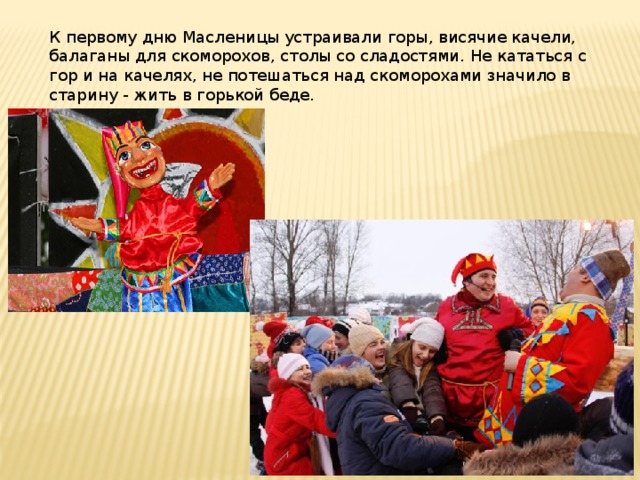 К первому дню Масленицы устраивали горы, висячие качели, балаганы для скоморохов, столы со сладостями. Не кататься с гор и на качелях, не потешаться над скоморохами значило в старину - жить в горькой беде. 