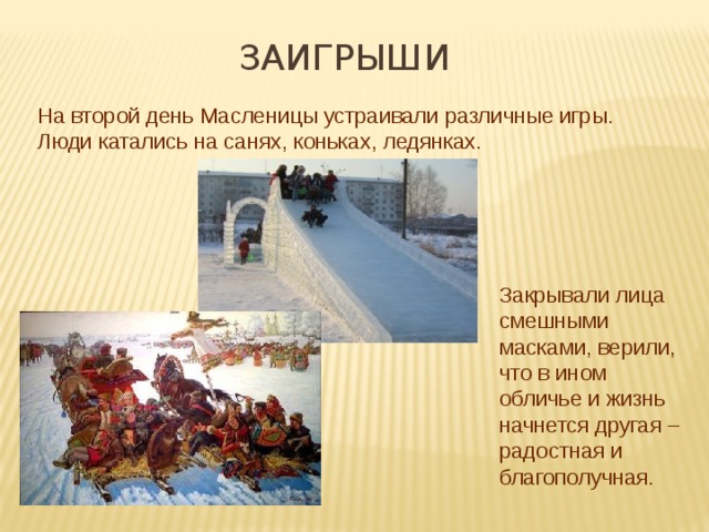 ЗАиГРЫШИ На второй день Масленицы устраивали различные игры. Люди катались на санях, коньках, ледянках. Закрывали лица смешными масками, верили, что в ином обличье и жизнь начнется другая – радостная и благополучная. 
