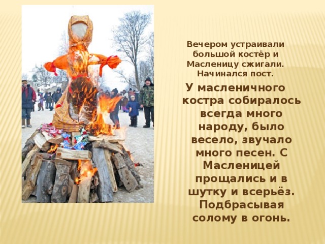 Вечером устраивали большой костёр и Масленицу сжигали. Начинался пост. У масленичного костра собиралось всегда много народу, было весело, звучало много песен. С Масленицей прощались и в шутку и всерьёз. Подбрасывая солому в огонь.  