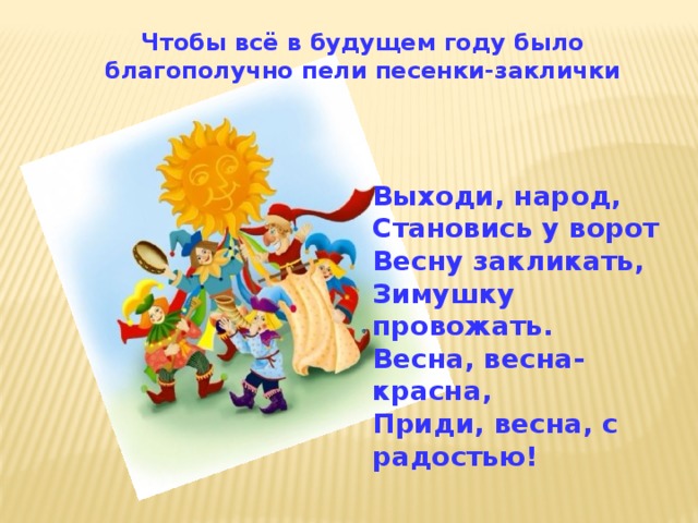 Чтобы всё в будущем году было благополучно пели песенки-заклички Выходи, народ, Становись у ворот Весну закликать, Зимушку провожать. Весна, весна-красна, Приди, весна, с радостью! 