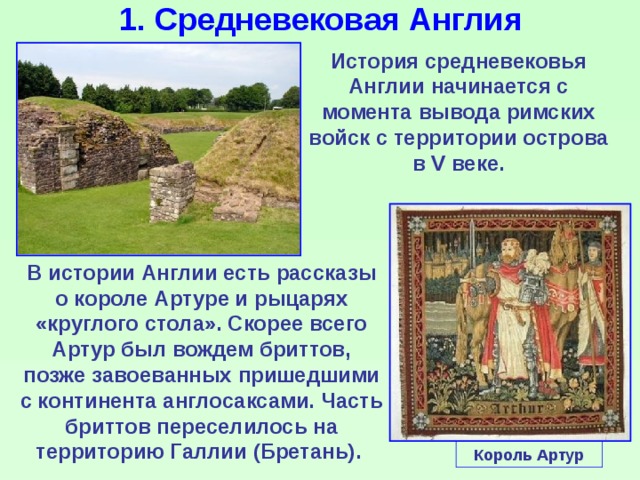 1. Средневековая Англия История средневековья Англии начинается с момента вывода римских войск с территории острова в V веке. В истории Англии есть рассказы о короле Артуре и рыцарях «круглого стола». Скорее всего Артур был вождем бриттов, позже завоеванных пришедшими с континента англосаксами. Часть бриттов переселилось на территорию Галлии (Бретань). Король Артур 