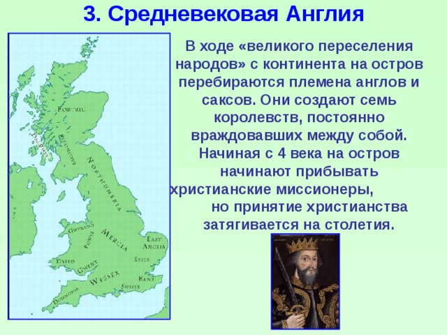 3. Средневековая Англия В ходе «великого переселения народов» с континента на остров перебираются племена англов и саксов. Они создают семь королевств, постоянно враждовавших между собой. Начиная с 4 века на остров начинают прибывать христианские миссионеры, но принятие христианства затягивается на столетия. 