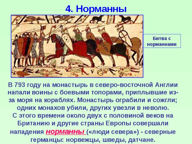 4. Норманны Битва с норманнами В 793 году на монастырь в северо-восточной Англии напали  воины с боевыми топорами, приплывшие из-за моря на кораблях. Монастырь ограбили и сожгли; одних монахов убили, других увезли в неволю. С этого времени около двух с половиной веков на Британию и другие страны Европы совершали нападения норманны («люди севера») - северные германцы: норвежцы, шведы, датчане. 