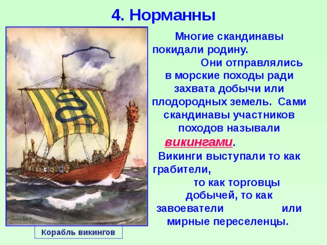 4. Норманны Многие скандинавы покидали родину. Они отправлялись в морские походы ради захвата добычи или плодородных земель. Сами скандинавы участников походов называли викингами . Викинги выступали то как грабители, то как торговцы добычей, то как завоеватели или мирные переселенцы. Корабль викингов 