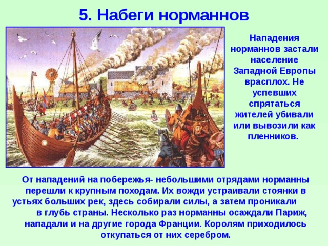 5. Набеги норманнов Нападения норманнов застали население Западной Европы врасплох. Не успевших спрятаться жителей убивали или вывозили как пленников. От нападений на побережья- небольшими отрядами норманны перешли к крупным походам. Их вожди устраивали стоянки в устьях больших рек, здесь собирали силы, а затем проникали в глубь страны. Несколько раз норманны осаждали Париж, нападали и на другие города Франции. Королям приходилось откупаться от них серебром. 