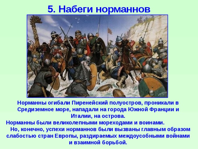 5. Набеги норманнов Норманны огибали Пиренейский полуостров, проникали в Средиземное море, нападали на города Южной Франции и Италии, на острова. Норманны были великолепными мореходами и воинами. Но, конечно, успехи норманнов были вызваны главным образом слабостью стран Европы, раздираемых междоусобными войнами и взаимной борьбой. 