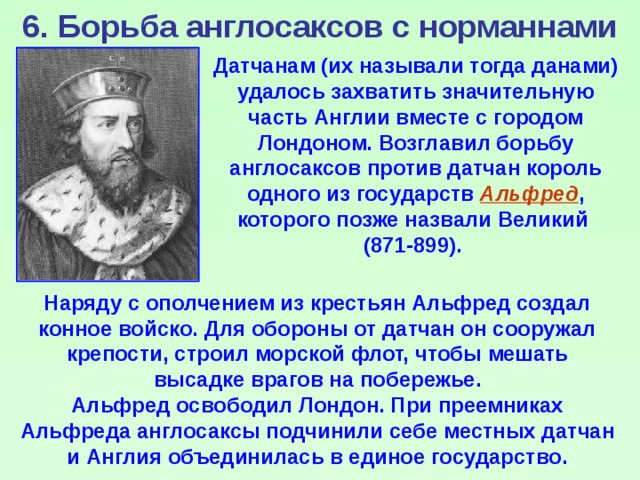 6. Борьба англосаксов с норманнами Датчанам (их называли тогда данами) удалось захватить значительную часть Англии вместе с городом Лондоном. Возглавил борьбу англосаксов против датчан король одного из государств Альфред , которого позже назвали Великий (871-899). Наряду с ополчением из крестьян Альфред создал конное войско. Для обороны от датчан он сооружал крепости, строил морской флот, чтобы мешать высадке врагов на побережье. Альфред освободил Лондон. При преемниках Альфреда англосаксы подчинили себе местных датчан и Англия объединилась в единое государство. 
