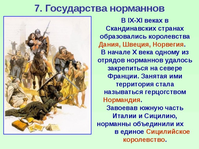 7. Государства норманнов В IX-XI веках в Скандинавских странах образовались королевства Дания, Швеция, Норвегия . В начале X века одному из отрядов норманнов удалось закрепиться на севере Франции. Занятая ими территория стала называться герцогством Нормандия . Завоевав южную часть Италии и Сицилию, норманны объединили их в единое Сицилийское королевство . 