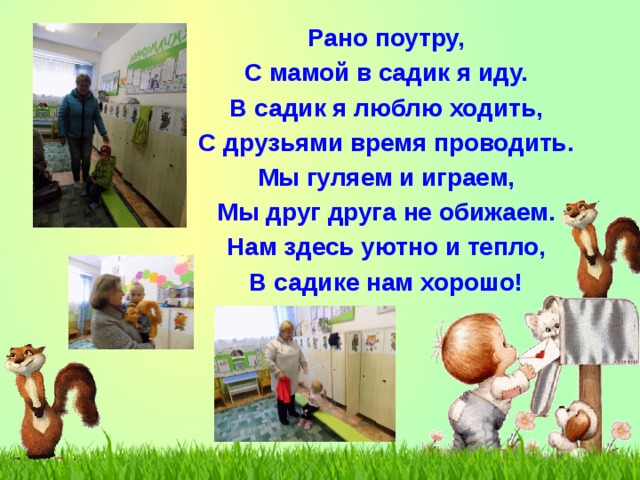Рано поутру, С мамой в садик я иду. В садик я люблю ходить, С друзьями время проводить. Мы гуляем и играем, Мы друг друга не обижаем. Нам здесь уютно и тепло, В садике нам хорошо! 