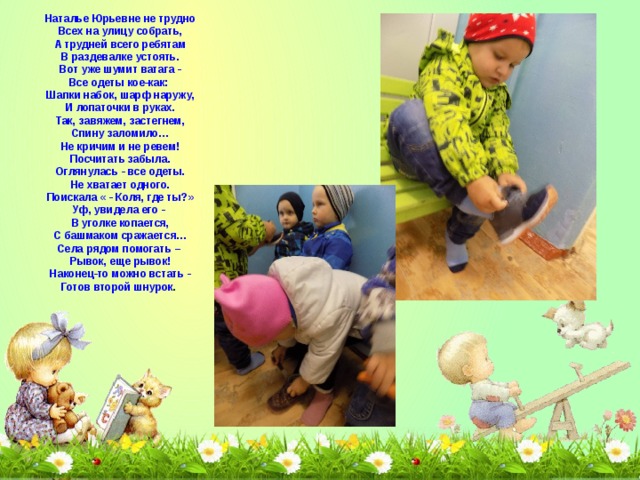 Наталье Юрьевне не трудно  Всех на улицу собрать,  А трудней всего ребятам  В раздевалке устоять.  Вот уже шумит ватага -  Все одеты кое-как:   Шапки набок, шарф наружу,  И лопаточки в руках.  Так, завяжем, застегнем,  Спину заломило…  Не кричим и не ревем!  Посчитать забыла.  Оглянулась - все одеты.  Не хватает одного.  Поискала « - Коля, где ты?»  Уф, увидела его -   В уголке копается,  С башмаком сражается…  Села рядом помогать –   Рывок, еще рывок!  Наконец-то можно встать -  Готов второй шнурок . 