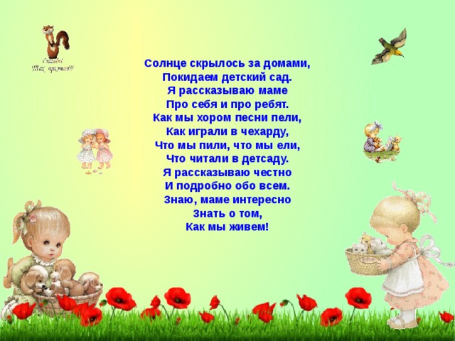 Солнце скрылось за домами, Покидаем детский сад. Я рассказываю маме Про себя и про ребят. Как мы хором песни пели, Как играли в чехарду, Что мы пили, что мы ели, Что читали в детсаду. Я рассказываю честно И подробно обо всем. Знаю, маме интересно Знать о том, Как мы живем! 
