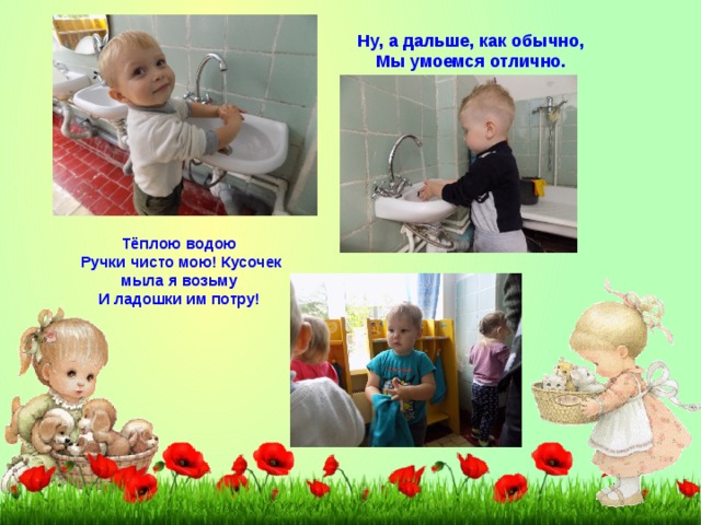 Ну, а дальше, как обычно, Мы умоемся отлично. Тёплою водою Ручки чисто мою! Кусочек мыла я возьму И ладошки им потру! 