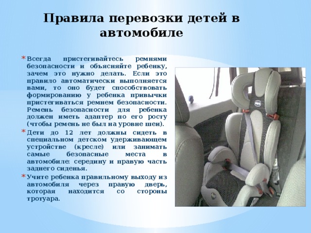 Правила перевозки детей в автомобиле Всегда пристегивайтесь ремнями безопасности и объясняйте ребенку, зачем это нужно делать. Если это правило автоматически выполняется вами, то оно будет способствовать формированию у ребенка привычки пристегиваться ремнем безопасности. Ремень безопасности для ребенка должен иметь адаптер по его росту (чтобы ремень не был на уровне шеи). Дети до 12 лет должны сидеть в специальном детском удерживающем устройстве (кресле) или занимать самые безопасные места в автомобиле: середину и правую часть заднего сиденья. Учите ребенка правильному выходу из автомобиля через правую дверь, которая находится со стороны тротуара.  