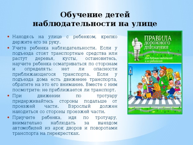 Обучение детей наблюдательности на улице Находясь на улице с ребенком, крепко держите его за руку. Учите ребенка наблюдательности. Если у подъезда стоят транспортные средства или растут деревья, кусты, остановитесь, научите ребенка осматриваться по сторонам и определять: нет ли опасности приближающегося транспорта. Если у подъезда дома есть движение транспорта, обратите на это его внимание. Вместе с ним посмотрите: не приближается ли транспорт. При движении по тротуару придерживайтесь стороны подальше от проезжей части. Взрослый должен находиться со стороны проезжей части. Приучите ребенка, идя по тротуару, внимательно наблюдать за выездом автомобилей из арок дворов и поворотами транспорта на перекрестках. 