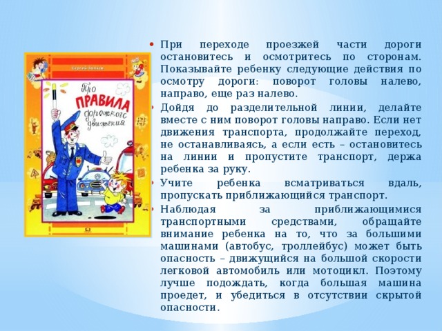 При переходе проезжей части дороги остановитесь и осмотритесь по сторонам. Показывайте ребенку следующие действия по осмотру дороги: поворот головы налево, направо, еще раз налево. Дойдя до разделительной линии, делайте вместе с ним поворот головы направо. Если нет движения транспорта, продолжайте переход, не останавливаясь, а если есть – остановитесь на линии и пропустите транспорт, держа ребенка за руку. Учите ребенка всматриваться вдаль, пропускать приближающийся транспорт. Наблюдая за приближающимися транспортными средствами, обращайте внимание ребенка на то, что за большими машинами (автобус, троллейбус) может быть опасность – движущийся на большой скорости легковой автомобиль или мотоцикл. Поэтому лучше подождать, ког­да большая машина проедет, и убедиться в отсутствии скрытой опасности. 