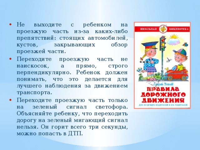 Не выходите с ребенком на проезжую часть из-за каких-либо препятствий: стоящих автомобилей, кустов, закрывающих обзор проезжей части. Переходите проезжую часть не наискосок, а прямо, строго перпендикулярно. Ребенок должен понимать, что это делается для лучшего наблюдения за движением транспорта. Переходите проезжую часть только на зеленый сигнал светофора. Объясняйте ребенку, что переходить дорогу на зеленый мигающий сигнал нельзя. Он горит всего три секунды, можно попасть в ДТП. 