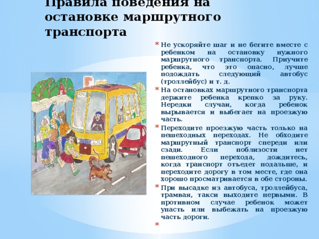 Правила поведения на остановке маршрутного транспорта Не ускоряйте шаг и не бегите вместе с ребенком на остановку нужного маршрутного транспорта. Приучите ребенка, что это опасно, лучше подождать следующий автобус (троллейбус) и т. д. На остановках маршрутного транспорта держите ребенка крепко за руку. Нередки случаи, когда ребенок вырывается и выбегает на проезжую часть. Переходите проезжую часть только на пешеходных переходах. Не обходите маршрутный транспорт спереди или сзади. Если поблизости нет пешеходного перехода, дождитесь, когда транспорт отъедет подальше, и переходите дорогу в том месте, где она хорошо просматривается в обе стороны. При высадке из автобуса, троллейбуса, трамвая, такси выходите первыми. В противном случае ребенок может упасть или выбежать на проезжую часть дороги.    