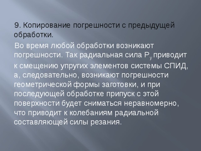 9. Копирование погрешности с предыдущей обработки. Во время любой обработки возникают погрешности. Так радиальная сила P y приводит к смещению упругих элементов системы СПИД, а, следовательно, возникают погрешности геометрической формы заготовки, и при последующей обработке припуск с этой поверхности будет сниматься неравномерно, что приводит к колебаниям радиальной составляющей силы резания. 