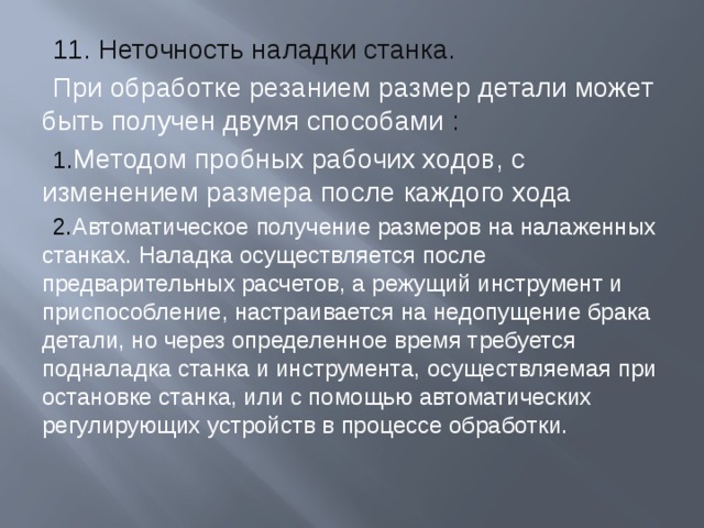 11. Неточность наладки станка. При обработке резанием размер детали может быть получен двумя способами :  1 . Методом пробных рабочих ходов, с изменением размера после каждого хода 2. Автоматическое получение размеров на налаженных станках. Наладка осуществляется после предварительных расчетов, а режущий инструмент и приспособление, настраивается на недопущение брака детали, но через определенное время требуется подналадка станка и инструмента, осуществляемая при остановке станка, или с помощью автоматических регулирующих устройств в процессе обработки. 