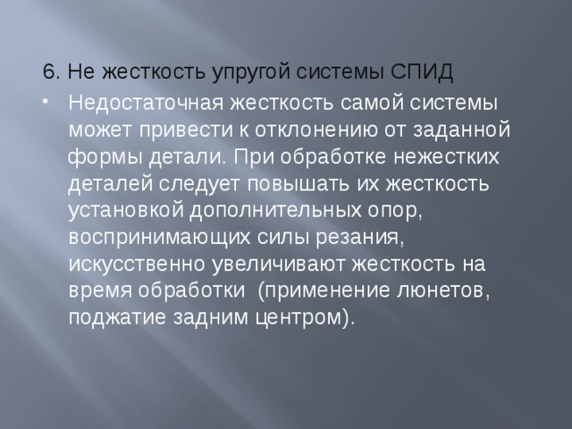 6. Не жесткость упругой системы СПИД Недостаточная жесткость самой системы может привести к отклонению от заданной формы детали. При обработке нежестких деталей следует повышать их жесткость установкой дополнительных опор, воспринимающих силы резания, искусственно увеличивают жесткость на время обработки (применение люнетов, поджатие задним центром). 